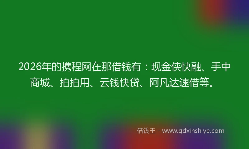 2026年的携程网在那借钱有：现金侠快融、手中商城、拍拍用、云钱快贷、阿凡达速借等。