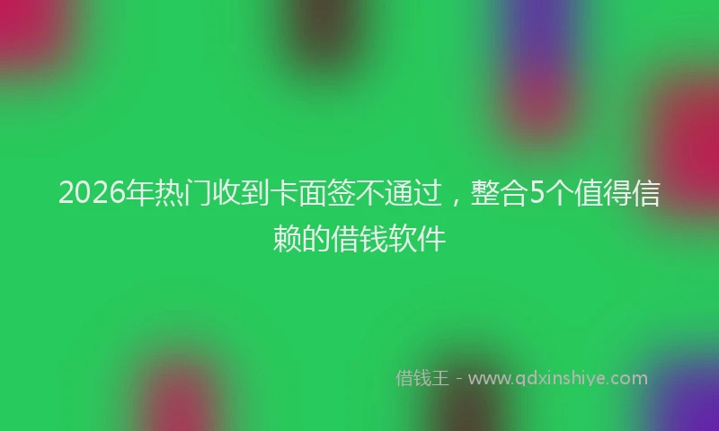 2026年热门收到卡面签不通过，整合5个值得信赖的借钱软件