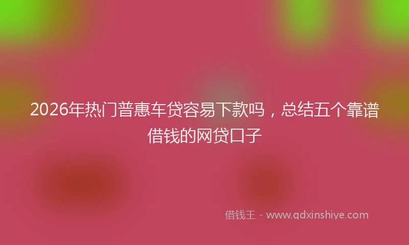 2026年热门普惠车贷容易下款吗，总结五个靠谱借钱的网贷口子