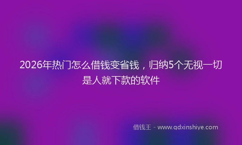 2026年热门怎么借钱变省钱，归纳5个无视一切是人就下款的软件