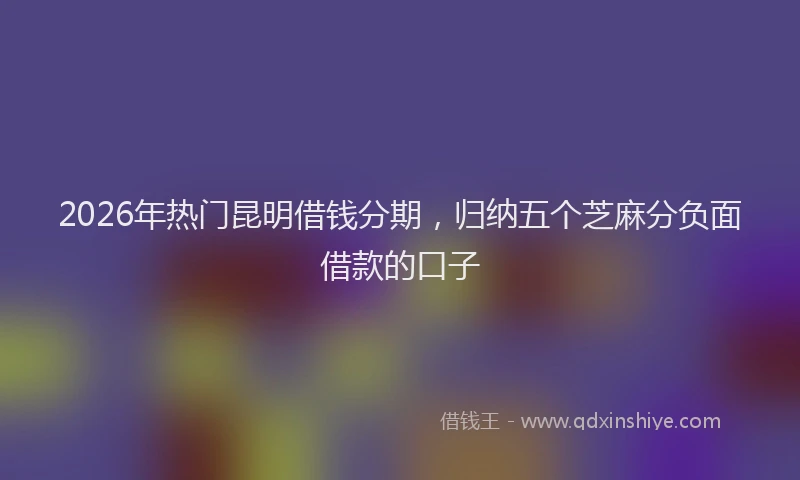 2026年热门昆明借钱分期，归纳五个芝麻分负面借款的口子