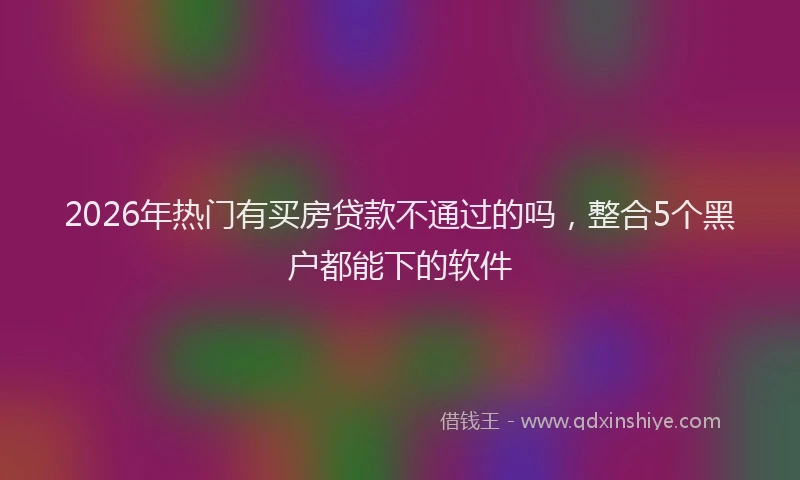 2026年热门有买房贷款不通过的吗，整合5个黑户都能下的软件
