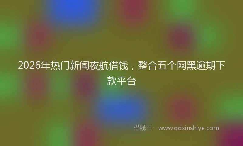 2026年热门新闻夜航借钱，整合五个网黑逾期下款平台