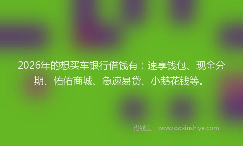 2026年的想买车银行借钱有:速享钱包、现金分期、佑佑商城、急速易贷、小鹅花钱等。