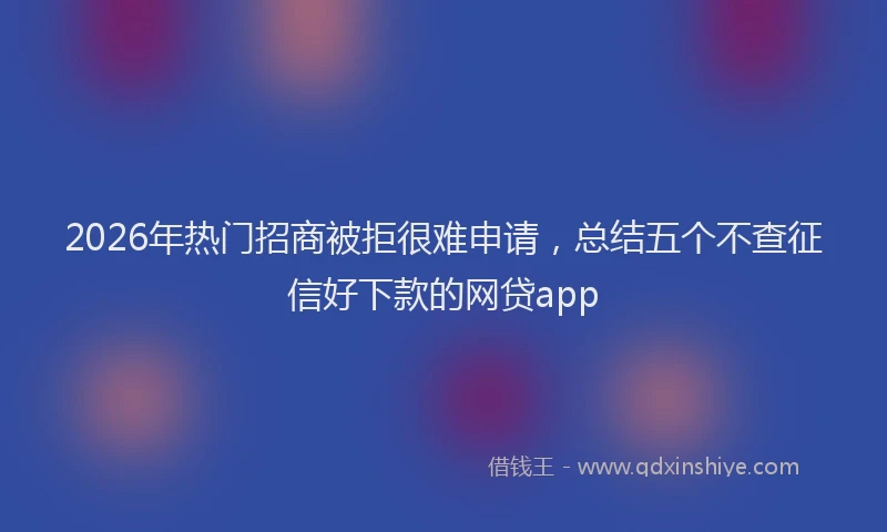 2026年热门招商被拒很难申请，总结五个不查征信好下款的网贷app