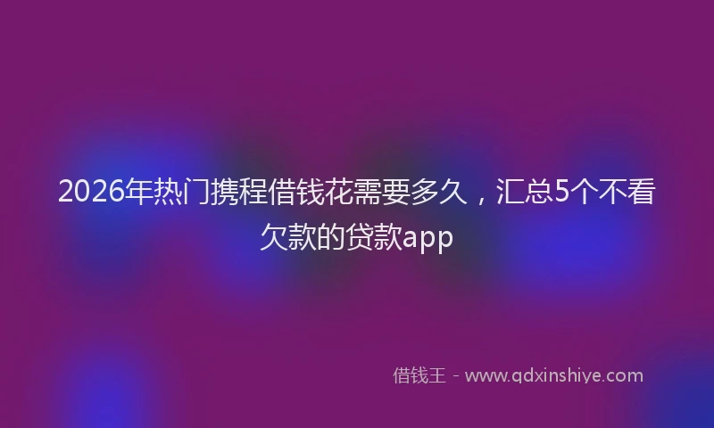 2026年热门携程借钱花需要多久,汇总5个不看欠款的贷款app