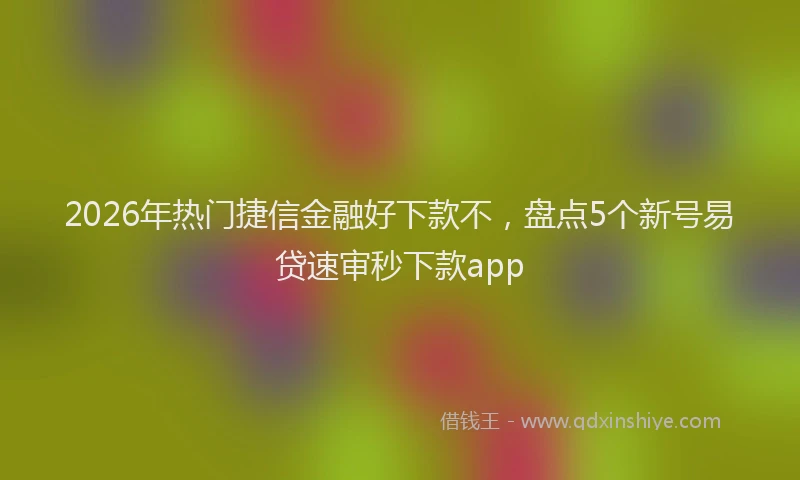 2026年热门捷信金融好下款不，盘点5个新号易贷速审秒下款app