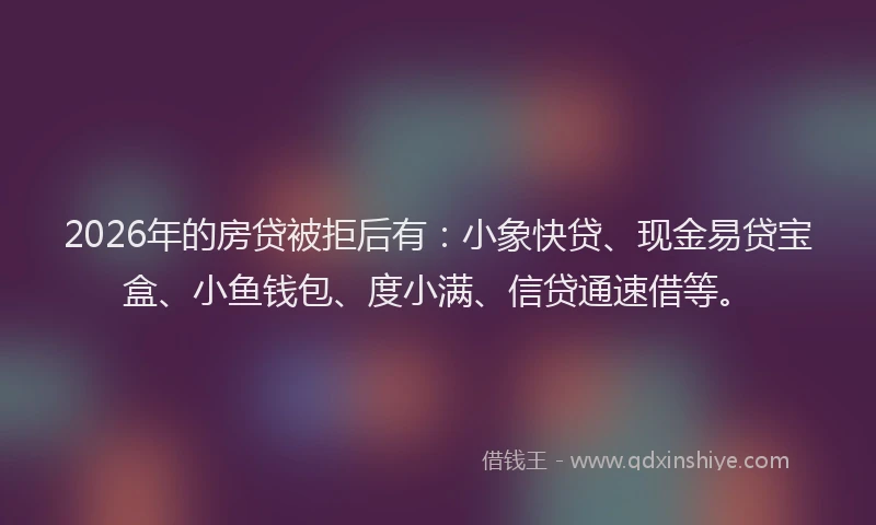 2026年的房贷被拒后有：小象快贷、现金易贷宝盒、小鱼钱包、度小满、信贷通速借等。