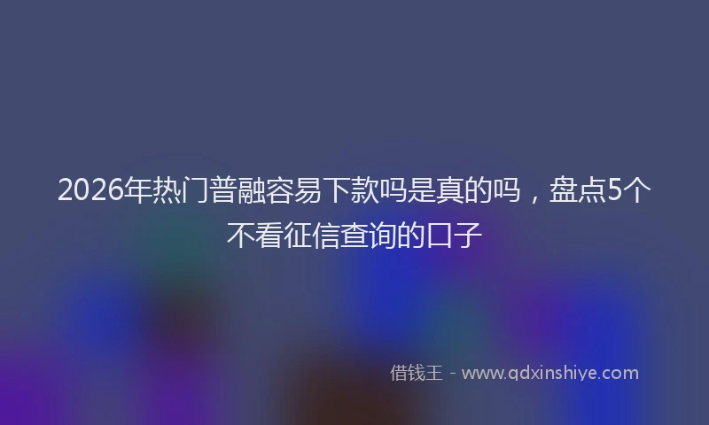 2026年热门普融容易下款吗是真的吗，盘点5个不看征信查询的口子