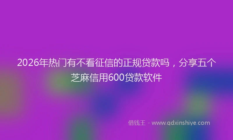 2026年热门有不看征信的正规贷款吗，分享五个芝麻信用600贷款软件