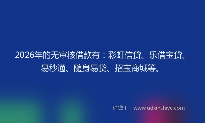 2026年的无审核借款有：彩虹信贷、乐借宝贷、易秒通、随身易贷、招宝商城等。