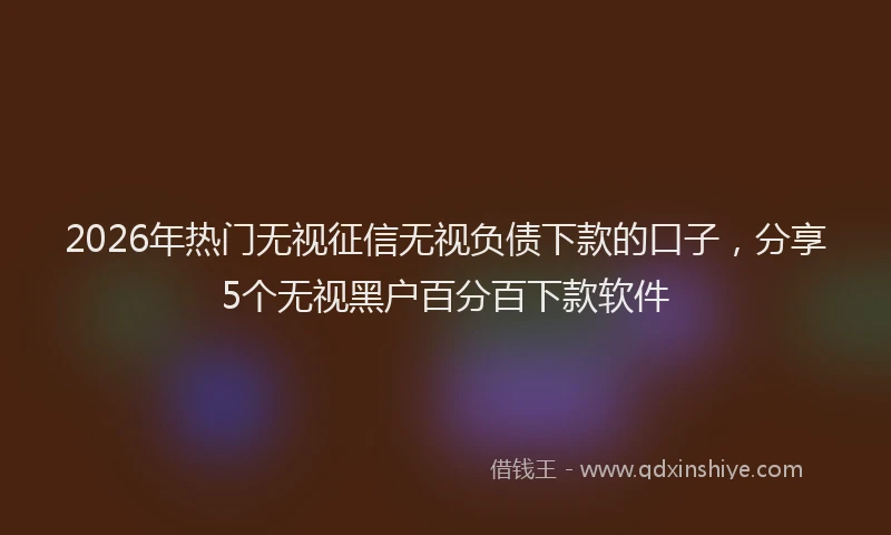 2026年热门无视征信无视负债下款的口子，分享5个无视黑户百分百下款软件