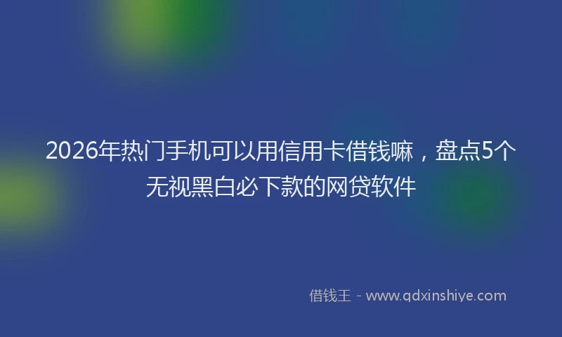 2026年热门手机可以用信用卡借钱嘛，盘点5个无视黑白必下款的网贷软件