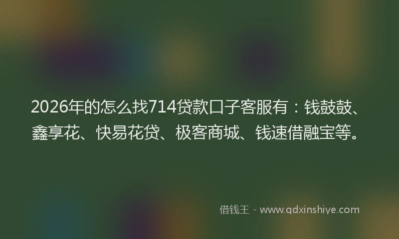 2026年的怎么找714贷款口子客服有：钱鼓鼓、鑫享花、快易花贷、极客商城、钱速借融宝等。