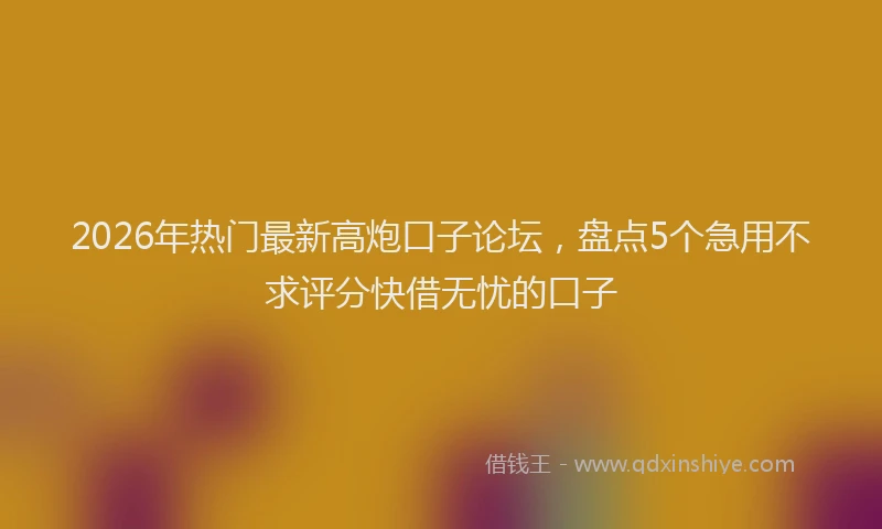 2026年热门最新高炮口子论坛，盘点5个急用不求评分快借无忧的口子