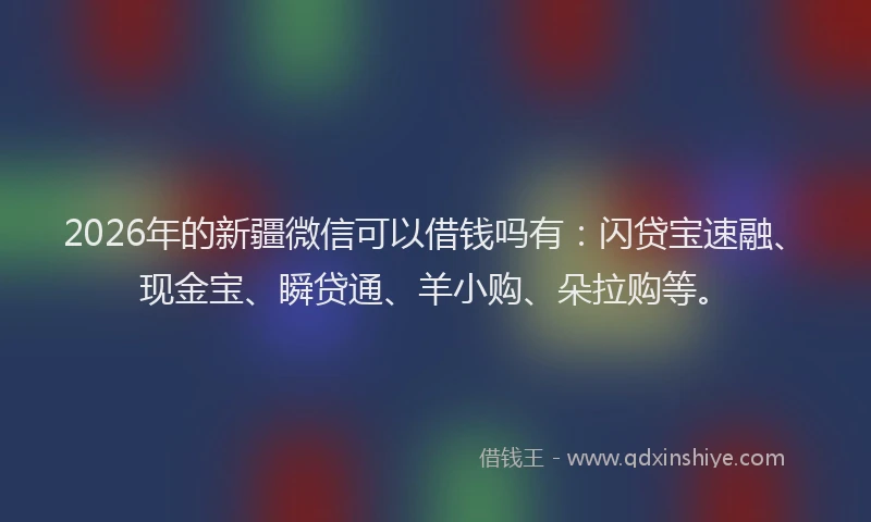 2026年的新疆微信可以借钱吗有：闪贷宝速融、现金宝、瞬贷通、羊小购、朵拉购等。