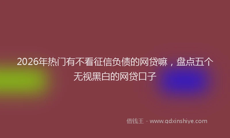 2026年热门有不看征信负债的网贷嘛，盘点五个无视黑白的网贷口子