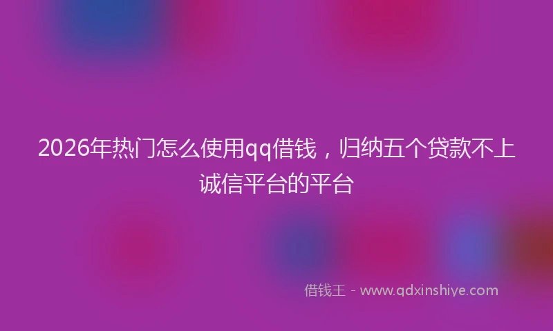 2026年热门怎么使用qq借钱，归纳五个贷款不上诚信平台的平台