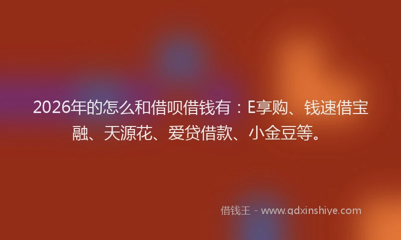 2026年的怎么和借呗借钱有：E享购、钱速借宝融、天源花、爱贷借款、小金豆等。