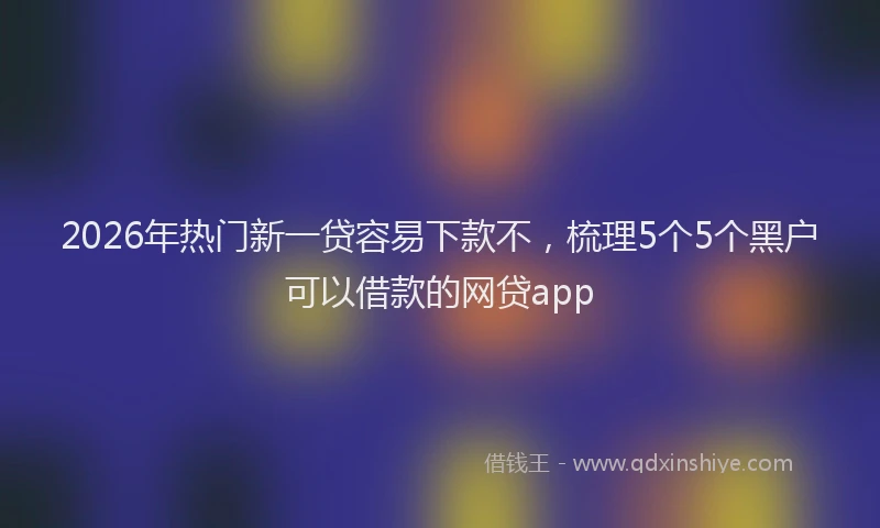 2026年热门新一贷容易下款不，梳理5个5个黑户可以借款的网贷app