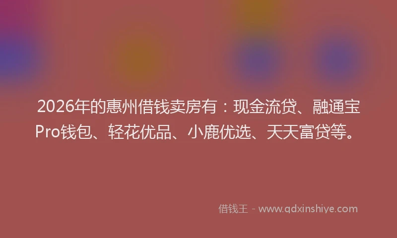 2026年的惠州借钱卖房有:现金流贷、融通宝Pro钱包、轻花优品、小鹿优选、天天富贷等。