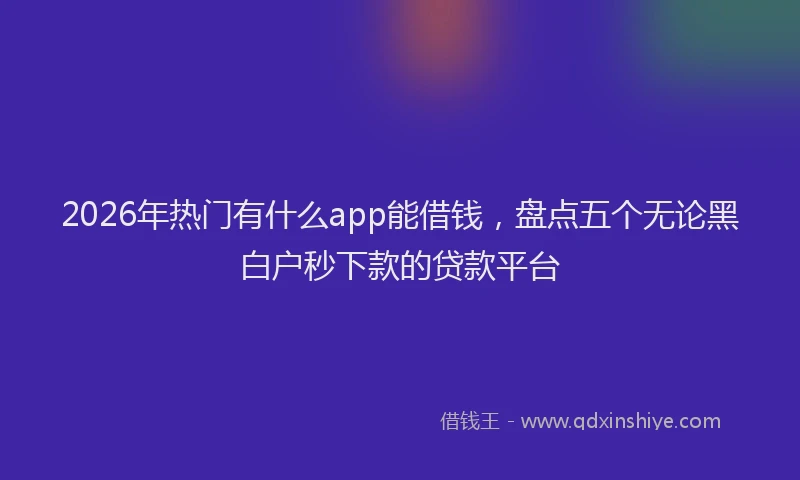 2026年热门有什么app能借钱，盘点五个无论黑白户秒下款的贷款平台