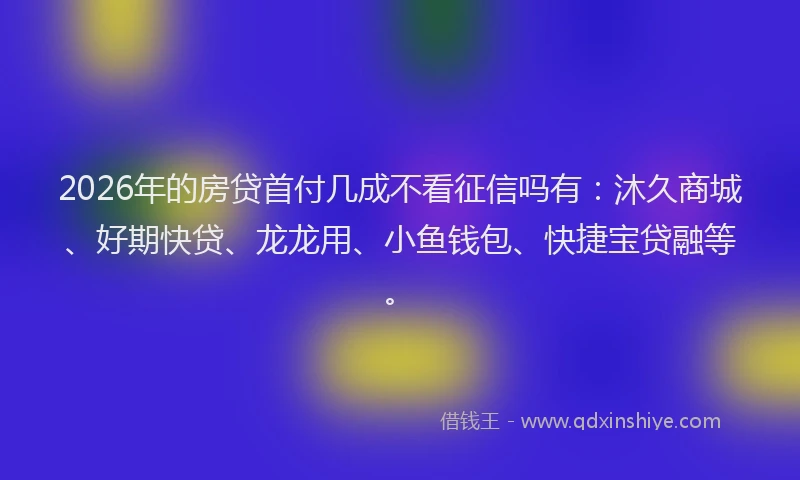 2026年的房贷首付几成不看征信吗有：沐久商城、好期快贷、龙龙用、小鱼钱包、快捷宝贷融等。