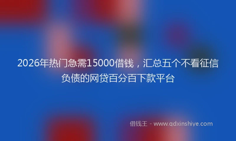 2026年热门急需15000借钱，汇总五个不看征信负债的网贷百分百下款平台