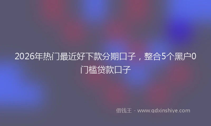 2026年热门最近好下款分期口子，整合5个黑户0门槛贷款口子