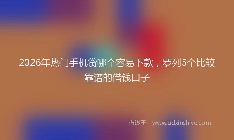 2026年热门手机贷哪个容易下款，罗列5个比较靠谱的借钱口子