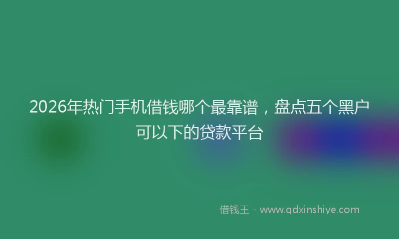 2026年热门手机借钱哪个最靠谱，盘点五个黑户可以下的贷款平台