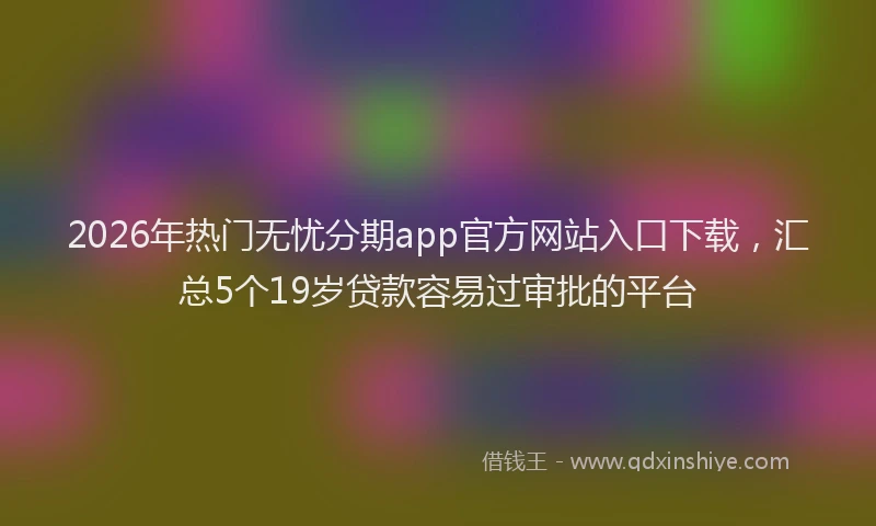 2026年热门无忧分期app官方网站入口下载，汇总5个19岁贷款容易过审批的平台