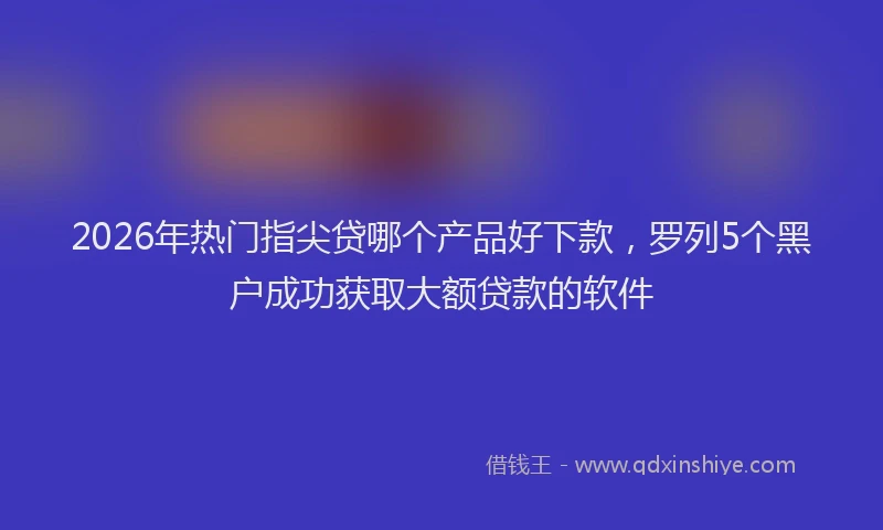 2026年热门指尖贷哪个产品好下款，罗列5个黑户成功获取大额贷款的软件