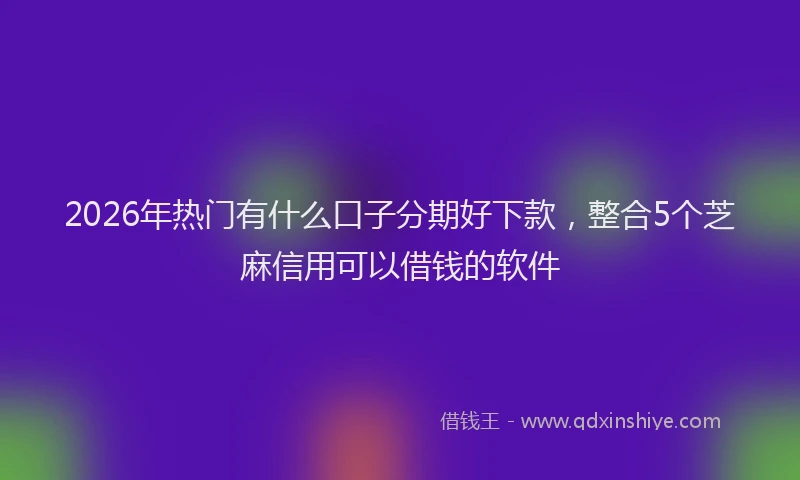 2026年热门有什么口子分期好下款，整合5个芝麻信用可以借钱的软件