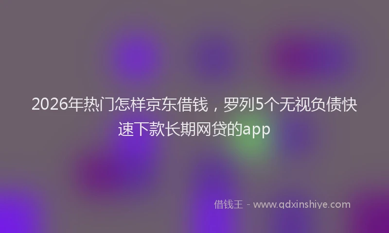 2026年热门怎样京东借钱，罗列5个无视负债快速下款长期网贷的app