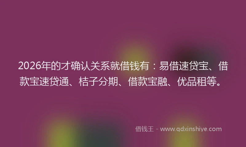 2026年的才确认关系就借钱有：易借速贷宝、借款宝速贷通、桔子分期、借款宝融、优品租等。