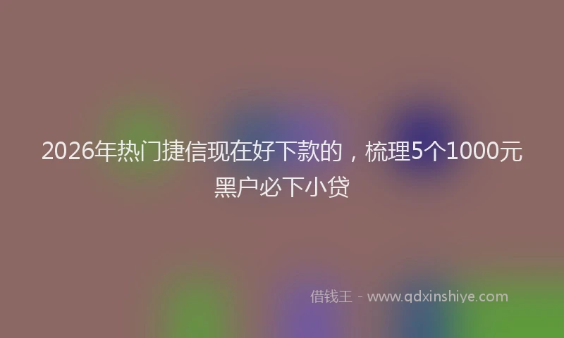 2026年热门捷信现在好下款的，梳理5个1000元黑户必下小贷