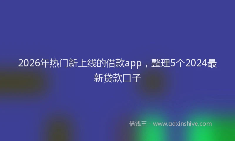 2026年热门新上线的借款app，整理5个2024最新贷款口子