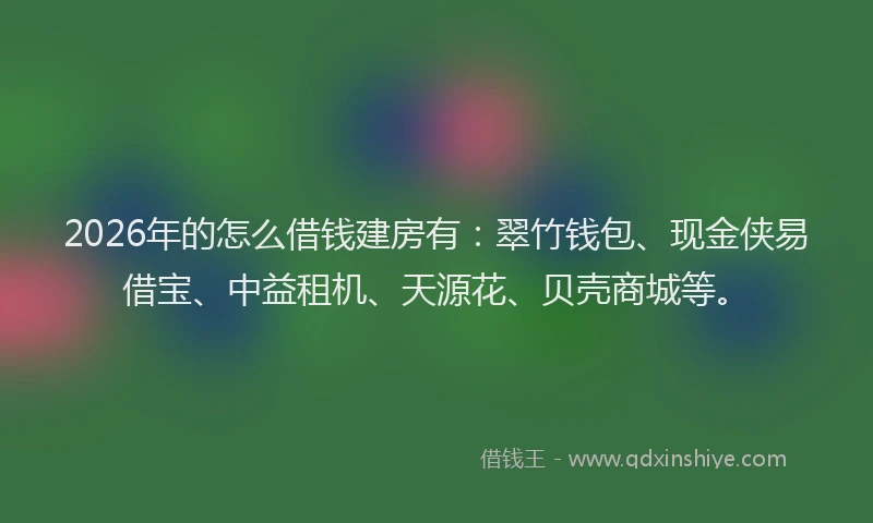 2026年的怎么借钱建房有：翠竹钱包、现金侠易借宝、中益租机、天源花、贝壳商城等。