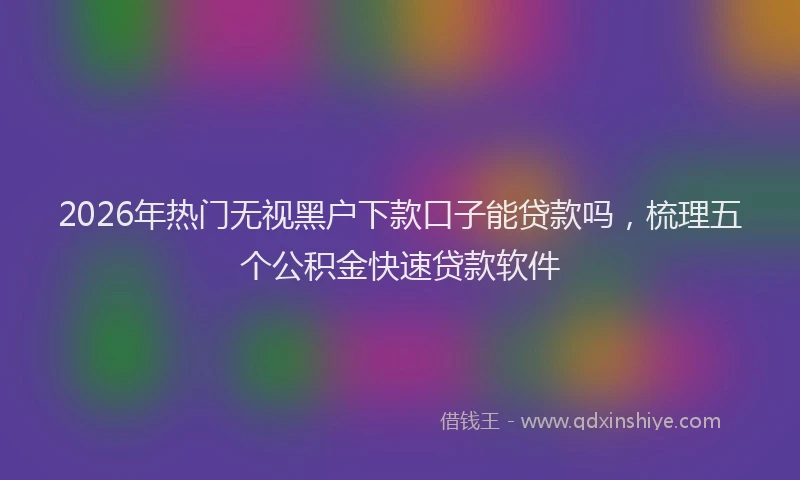 2026年热门无视黑户下款口子能贷款吗，梳理五个公积金快速贷款软件