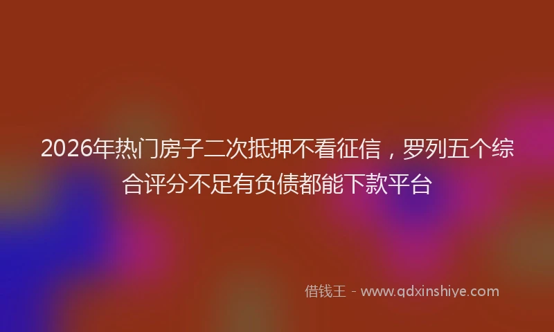 2026年热门房子二次抵押不看征信，罗列五个综合评分不足有负债都能下款平台