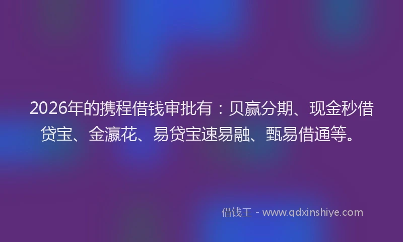 2026年的携程借钱审批有:贝赢分期、现金秒借贷宝、金瀛花、易贷宝速易融、甄易借通等。