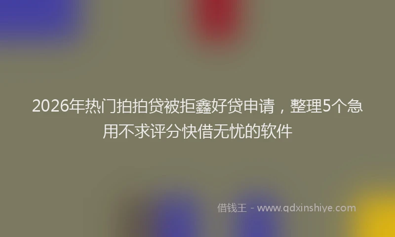 2026年热门拍拍贷被拒鑫好贷申请，整理5个急用不求评分快借无忧的软件