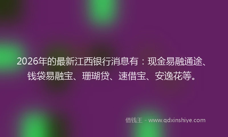 2026年的最新江西银行消息有：现金易融通途、钱袋易融宝、珊瑚贷、速借宝、安逸花等。