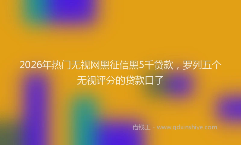 2026年热门无视网黑征信黑5千贷款，罗列五个无视评分的贷款口子