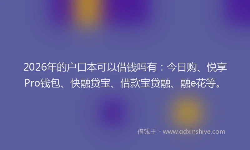 2026年的户口本可以借钱吗有：今日购、悦享Pro钱包、快融贷宝、借款宝贷融、融e花等。