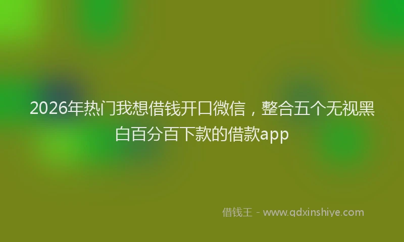 2026年热门我想借钱开口微信，整合五个无视黑白百分百下款的借款app