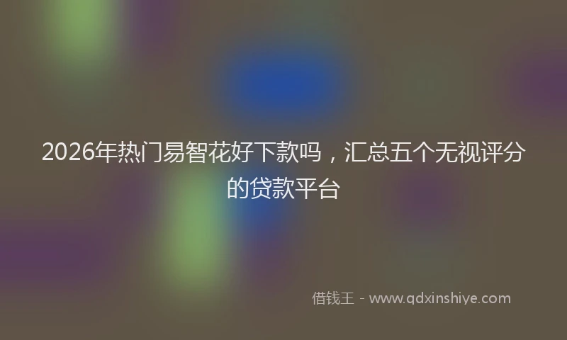 2026年热门易智花好下款吗，汇总五个无视评分的贷款平台