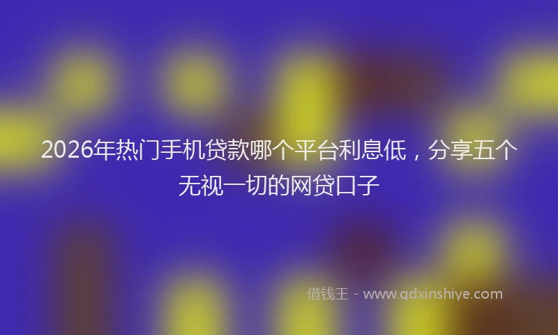 2026年热门手机贷款哪个平台利息低,分享五个无视一切的网贷口子