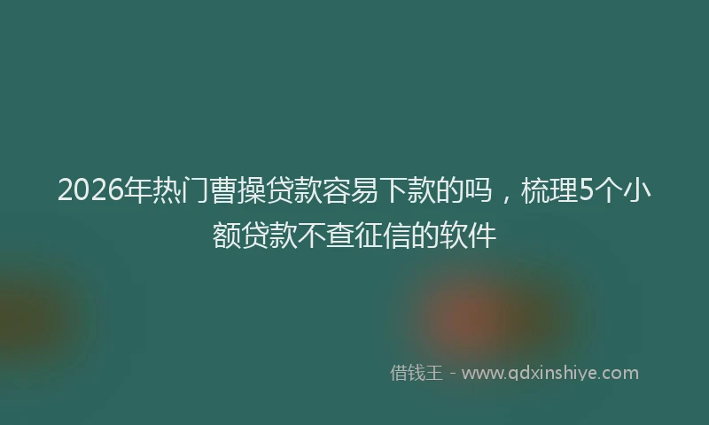 2026年热门曹操贷款容易下款的吗，梳理5个小额贷款不查征信的软件